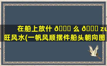 在船上放什 🐝 么 🐋 zui
旺风水(一帆风顺摆件船头朝向图解)